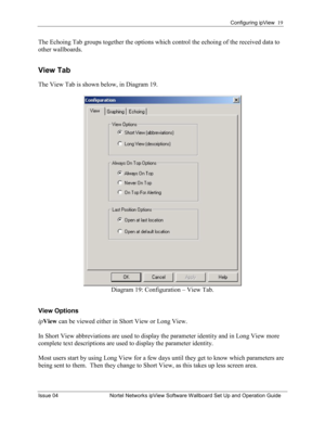 Page 19Configuring ipView  19 
Issue 04  Nortel Networks ipView Software Wallboard Set Up and Operation Guide 
The Echoing Tab groups together the options which control the echoing of the received data to 
other wallboards.  
View Tab  
The View Tab is shown below, in Diagram 19. 
 
Diagram 19: Configuration – View Tab. 
 
View Options 
ipView  can be viewed either in Short View or Long View. 
 
In Short View abbreviations are used to display the parameter identity and in Long View more 
complete text...