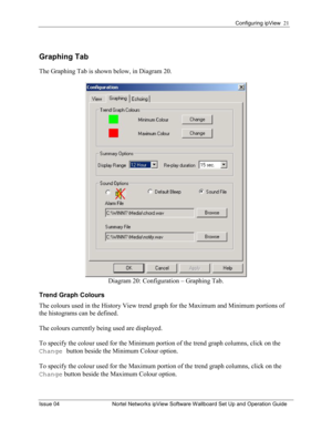 Page 21Configuring ipView  21 
Issue 04  Nortel Networks ipView Software Wallboard Set Up and Operation Guide 
Graphing Tab 
The Graphing Tab is shown below, in Diagram 20. 
 
Diagram 20: Configuration – Graphing Tab. 
Trend Graph Colours 
The colours used in the History View trend graph for the Maximum and Minimum portions of 
the histograms can be defined.    
The colours currently being used are displayed.  
To specify the colour used for the Minimum portion of the trend graph columns, click on the 
Change...