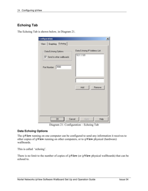 Page 24Configuring ipView 
Nortel Networks ipView Software Wallboard Set Up and Operation Guide  Issue 04 
24
Echoing Tab 
The Echoing Tab is shown below, in Diagram 21. 
 
Diagram 21: Configuration – Echoing Tab 
Data Echoing Options 
The ipView  running on one computer can be configured to send any information it receives to 
other copies of  ipView  running on other computers, or to  ipView  physical (hardware) 
wallboards.    
This is called  ‘echoing’.    
There is no limit to the number of copies of...