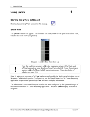 Page 8Using ipView 
Nortel Networks ipView Software Wallboard Set Up and Operation Guide  Issue 04 
8
Using ipView 
Starting the ipView SoftBoard 
Double-click on the ipView  icon on the PC desktop.   
Short View 
The ipView  window will appear.  The first time you start  ipView  it will open in its default view, 
which is the Short View (Diagram 1).  
Diagram 1:  ipView  First Time Start Up 
 
!
Note that each time you start  ipView  the parameter values will be blank until 
ipView  has received some data...