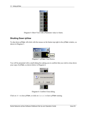 Page 10Using ipView 
Nortel Networks ipView Software Wallboard Set Up and Operation Guide  Issue 04 
10
Diagram 4: Short View with a Parameter value in Alarm. 
Shutting Down ipView 
To shut down ipView ,left-click with the mouse on the button top-right in the  ipView  window, as 
shown in Diagram 5.  
Diagram 5:  ipView  Close Button. 
 
You will be presented with a small dialog box asking you to confirm that you wish to close down 
your copy of  ipView ,as shown below in Diagram 6.   
Diagram 6: Confirm Close...