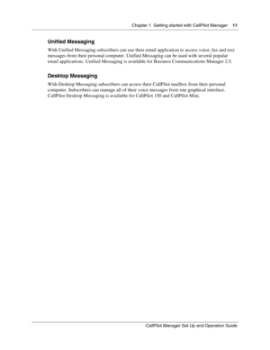 Page 11Chapter 1  Getting started with CallPilot Manager    11
CallPilot Manager Set Up and Operation Guide
Unified Messaging
With Unified Messaging subscribers can use their email application to access voice, fax and text 
messages from their personal computer. Unified Messaging can be used with several popular 
email applications. Unified Messaging is available for Business Communications Manager 2.5.
Desktop Messaging
With Desktop Messaging subscribers can access their CallPilot mailbox from their personal...