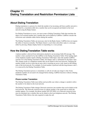 Page 101101
CallPilot Manager Set Up and Operation Guide
Chapter 11
Dialing Translation and Restriction Permission Lists
About Dialing Translation
Dialing translation is a process by which the number of an incoming call from a public network is 
translated by a translation table into a number that can be recognized and dialed on the local 
network using the Reply feature.
For Dialing Translation to occur, you must create a Dialing Translation Table that translates the 
digits of an external number into a number...