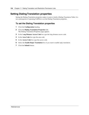 Page 104104    Chapter 11  Dialing Translation and Restriction Permission Lists
P09 194 15 0 4
Setting Dialing Translation properties
Setting the Dialing Translation properties makes it easier to build a Dialing Translation Table. It is 
not a prerequisite of operating CallPilot to set the Dialing Translation properties.
To set the Dialing Translation properties
1 Click the  Configuration  heading.
2 Click the  Dialing Translation Properties  link.
The Dialing Translation Properties page appears.
3 In the L ong...