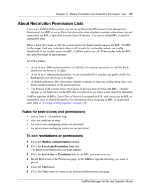 Page 107Chapter 11  Dialing Translation and Restriction Permission Lists    107
CallPilot Manager Set Up and Operation Guide
About Restriction Permission Lists
If you use a CallPilot Mini system, you can set up Restriction/Permission Lists. Restriction/
Permission Lists (RPLs) act as filters that determine what telephone numbers subscribers can and 
cannot dial. An RPL is specified for each Class Of Service. You can set which RPL is used for 
unspecified users.
When a subscriber makes a call, the system checks...