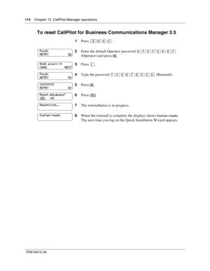 Page 114114    Chapter 13  CallPilot Manager operations
P09 194 15 0 4
To reset CallPilot for Business Communications Manager 2.5
1 Press ·°¤ .
2 Enter the default Operator password  \f‡‹‡¤°\f‡\b
(Operator) and press  OK
.
3 Press 
.
4 Type the password  ‡‹
\f‡°¤

 (Reinstall).
5 Press  OK
.
6 Press  YES
.
7 The reinstallation is in progress.
8 When the reinstall is complete the displays shows 
Sys\bem \feady.
The next time you log on the Quick Installation Wizard appears.
Pswd:
RETR\b...