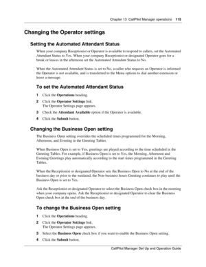 Page 115Chapter 13  CallPilot Manager operations    115
CallPilot Manager Set Up and Operation Guide
Changing the Operator settings
Setting the Automated Attendant Status
When your company Receptionist or Operator is available to respond to callers, set the Automated 
Attendant Status to Yes. When your company Receptionist or designated Operator goes for a 
break or leaves in the afternoon set the Automated Attendant Status to No.
When the Automated Attendant Status is set to No, a caller who requests an...