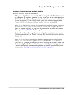 Page 117Chapter 13  CallPilot Manager operations    117
CallPilot Manager Set Up and Operation Guide
Attendant Console settings for CallPilot Mini
If you use Attendant Console on CallPilot Mini:
 When you use Night Service, if you want all of the incoming calls to the Attendant Console to 
be forwarded to the Automated Attendant, you must set the Night Service DN to the CallPilot 
DN. You do this through your M1 programming. For information about how to do this refer to 
sections LD14 and LD15 in the Software...