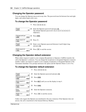 Page 120120    Chapter 13  CallPilot Manager operations
P09 194 15 0 4
Changing the Operator password
You can change the Operator password at any time. The password must be between four and eight 
digits, and cannot begin with a zero.
To change the Operator password
Changing the Operator default extension
When callers request to speak to your company Receptionist or Operator, CallPilot transfers the 
call to the Operator’s extension. You can change the receptionist or designated Operator extension 
number....