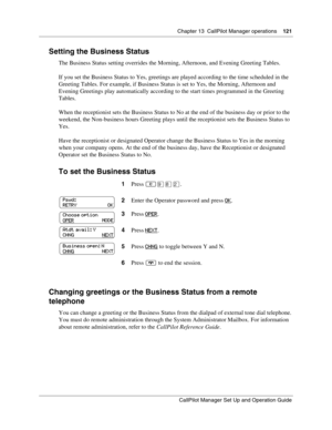 Page 121Chapter 13  CallPilot Manager operations    121
CallPilot Manager Set Up and Operation Guide
Setting the Business Status
The Business Status setting overrides the Morning, Afternoon, and Evening Greeting Tables.
If you set the Business Status to Yes, greetings are played according to the time scheduled in the 
Greeting Tables. For example, if Business Status is set to Yes, the Morning, Afternoon and 
Evening Greetings play automatically according to the start times programmed in the Greeting 
Tables....