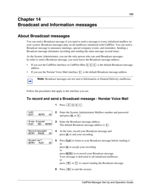 Page 123123
CallPilot Manager Set Up and Operation Guide
Chapter 14
Broadcast and Information messages
About Broadcast messages
You can send a Broadcast message if you need to send a message to every initialized mailbox on 
your system. Broadcast messages play on all mailboxes initialized with CallPilot. You can send a 
Broadcast message to announce meetings, special company events, and reminders. Sending a 
Broadcast message eliminates recording and sending the same message several times.
As the System...