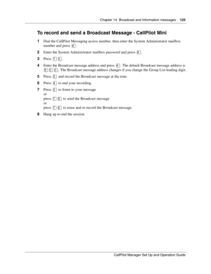 Page 125Chapter 14  Broadcast and Information messages    125
CallPilot Manager Set Up and Operation Guide
To record and send a Broadcast Message - CallPilot Mini
1Dial the CallPilot Messaging access number, then enter the System Administrator mailbox 
number and press 
.
2Enter the System Administrator mailbox password and press 
.
3Press 


.
4Enter the Broadcast message address and press 
. The default Broadcast message address is 
. The Broadcast message address changes if you change the Group List...