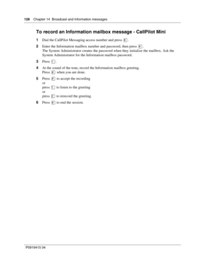 Page 128128    Chapter 14  Broadcast and Information messages
P09 194 15 0 4
To record an Information mailbox message - CallPilot Mini
1 Dial the CallPilot Messaging access number and press \b.
2 Enter the Information mailbox number and password, then press 
\b.
The System Administrator creates the password when they initialize the mailbox. Ask the 
System Administrator for the Information mailbox password.
3 Press 
.
4 At the sound of the tone, record the Information mailbox greeting.
Press 
\b when you are...