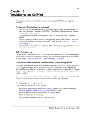 Page 129129
CallPilot Manager Set Up and Operation Guide
Chapter 15
Troubleshooting CallPilot
This chapter describes problems that can occur when you operate CallPilot, and suggested 
solutions.
The Automated Attendant does not answer calls
 Verify that you have assigned the lines to the Greeting Table, and the Answer Mode for the 
line is Auto-Attendant. This means that CallPilot 150 or Business Communications Manager 
2.5 is set to answer the line.
 All the channels can be busy. Try calling back. Your call...