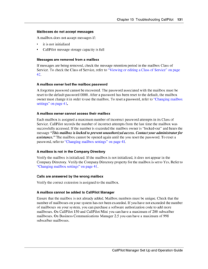 Page 131Chapter 15  Troubleshooting CallPilot    131
CallPilot Manager Set Up and Operation Guide
Mailboxes do not accept messages
A mailbox does not accept messages if:
 it is not initialized
 CallPilot message storage capacity is full
Messages are removed from a mailbox
If messages are being removed, check the message retention period in the mailbox Class of 
Service. To check the Class of Service, refer to “Viewing or editing a Class of Service” on page 
42.
A mailbox owner lost the mailbox password
A...