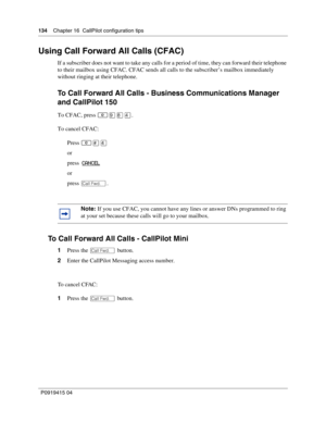 Page 134134    Chapter 16  CallPilot configuration tips
P09 194 15 0 4
Using Call Forward All Calls (CFAC)
If a subscriber does not want to take any calls for a period of time, they can forward their telephone 
to their mailbox using CFAC. CFAC sends all calls to the subscriber’s mailbox immediately 
without ringing at their telephone.
To Call Forward All Calls - Business Communications Manager 
and CallPilot 150
To CFAC, press .
To cancel CFAC:
Press 
\b
or
press   CANCEL
or
press ∞ .
To Call Forward All...