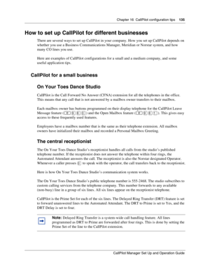 Page 135Chapter 16  CallPilot configuration tips    135
CallPilot Manager Set Up and Operation Guide
How to set up CallPilot for different businesses
There are several ways to set up CallPilot in your company. How you set up CallPilot depends on 
whether you use a Business Communications Manager, Meridian or Norstar system, and how 
many CO lines you use.
Here are examples of CallPilot configurations for a small and a medium company, and some 
useful application tips.
CallPilot for a small business
On Your Toes...