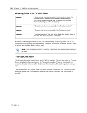 Page 136136    Chapter 16  CallPilot configuration tips
P09 194 15 0 4
Greeting Table 1 for On Your Toes
CallPilot uses Greeting Table 1 to answer calls after four rings. Depending on the time of day, 
different recorded greetings play for Morning, Afternoon, and Evening. When the Business Status 
is No, the Non-business Hours Greeting plays.
The Costume Room
The Costume Room has one telephone with a CallPilot mailbox. Calls are directed to the Costume 
Room Attendant by the receptionist or the Automated...