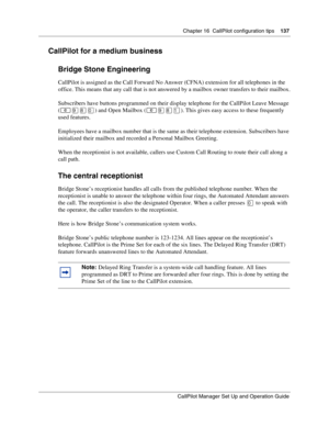 Page 137Chapter 16  CallPilot configuration tips    137
CallPilot Manager Set Up and Operation Guide
CallPilot for a medium business
Bridge Stone Engineering
CallPilot is assigned as the Call Forward No Answer (CFNA) extension for all telephones in the 
office. This means that any call that is not answered by a mailbox owner transfers to their mailbox.
Subscribers have buttons programmed on their display telephone for the CallPilot Leave Message 
(
) and Open Mailbox (). This gives easy access to these...