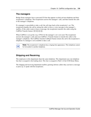 Page 139Chapter 16  CallPilot configuration tips    139
CallPilot Manager Set Up and Operation Guide
The managers
Bridge Stone managers have a personal CO line that appears on their private telephone and their 
receptionist’s telephone. The receptionists answer the managers’ calls, and then transfer the calls 
to the manager’s telephone.
If a manager is unavailable to take a call, the call rings back at the receptionist’s set. The 
receptionist handles the call by asking the caller to leave a voice message in...