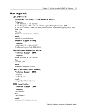 Page 15Chapter 1  Getting started with CallPilot Manager    15
CallPilot Manager Set Up and Operation Guide
How to get help
USA and Canada
Authorized Distributors - ITAS Technical Support
Telephone:
1-800-4NORTEL (1-800-466-7835)
If you already have a PIN Code, you can enter Express Routing Code (ERC) 196#.
If you do not yet have a PIN Code, or for general questions and first line support, you can enter 
ERC 338#.
Website:
http://www.nortelnetworks.com/itas/
email:
naitas@nortelnetworks.com
Presales Support...