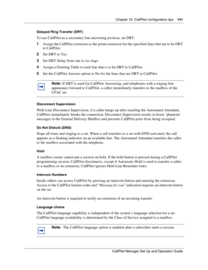 Page 141Chapter 16  CallPilot configuration tips    141
CallPilot Manager Set Up and Operation Guide
Delayed Ring Transfer (DRT)
To use CallPilot as a secondary line answering position, set DRT:
1Assign the CallPilot extension as the prime extension for the specified lines that are to be DRT 
to CallPilot.
2Set DRT to Yes.
3Set DRT Delay from one to six rings.
4Assign a Greeting Table to each line that is to be DRT to CallPilot.
5Set the CallPilot Answer option to No for the lines that are DRT to CallPilot....