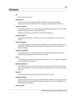 Page 145145
CallPilot Manager Set Up and Operation Guide
Glossary
AA
See Automated Attendant.
Administration
The tasks involved in maintaining CallPilot mailboxes, Greetings, set up and 
configuration. Administration also involves setting up and maintaining CCR Trees.
Alternate extensions
An alternate extension gives a subscriber Message Waiting Indication on up to two other 
telephones that they can access their mailbox from.
Alternate extensions are available only on Subscriber mailboxes.
Alternate Greeting
An...