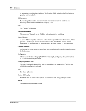 Page 146146    Glossary
P091 9415 0 4
A setting that overrides the schedule of the Greeting Table and plays the Non-business 
greeting until turned off.
Call Screening
If you change the mailbox transfer option to Screened, subscribers can listen to a 
recording of the caller’s name before accepting a call.
CCR
See Custom Call Routing .
Channel configuration
The number of channels on the CallPilot unit designated for outdialing.
Class of Service
A Class of Service (COS) defines the values for the special features...