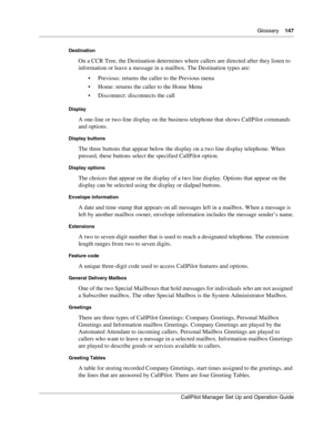 Page 147Glossary    147
CallPilot Manager Set Up and Operation Guide
Destination
On a CCR Tree, the Destination determines where callers are directed after they listen to 
information or leave a message in a mailbox. The Destination types are:
 Previous: returns the caller to the Previous menu
 Home: returns the caller to the Home Menu
 Disconnect: disconnects the call
Display
A one-line or two-line display on the business telephone that shows CallPilot commands 
and options.
Display buttons
The three buttons...