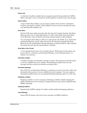 Page 148148    Glossary
P091 9415 0 4
Group Lists
A collection of mailbox numbers that are assigned a special Group number by CallPilot. 
When a message is sent to a Group List, all the mailboxes in the list receive the message.
Guest mailbox
A type of Subscriber mailbox you can assign to people who do not have a permanent 
extension, but require a mailbox. These mailboxes receive and store messages the same 
way that Subscriber mailboxes do.
Home Menu
The first CCR menu callers encounter after they hear the...