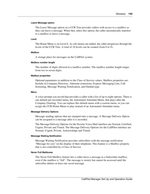 Page 149Glossary    149
CallPilot Manager Set Up and Operation Guide
Leave Message option
The Leave Message option on a CCR Tree provides callers with access to a mailbox so 
they can leave a message. When they select this option, the caller automatically transfers 
to a mailbox to leave a message.
Level
The Home Menu is on Level 0. As sub-menus are added, the caller progresses through the 
levels of the CCR Tree. A total of 10 levels can be created (from 0 to 9).
Mailbox
A storage place for messages on the...