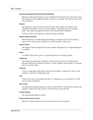 Page 150150    Glossary
P091 9415 0 4
Off-premise Message Notification/Remote Notification
Off-premise Message Notification, also called Remote Notification, lets subscribers direct 
their messages to any telephone number, extension or to a pager. This feature is part of the 
Class of Service.
Operator
The Operator is the person whose extension rings when a caller is prompted by the 
Automated Attendant to “Press 
	 for an operator”. If the Operator is not available, 
callers who request the Operator transfer to...