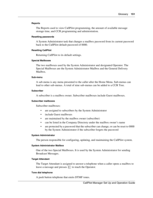 Page 151Glossary    151
CallPilot Manager Set Up and Operation Guide
Reports
The Reports used to view CallPilot programming, the amount of available message 
storage time, and CCR programming and administration.
Resetting passwords
A System Administrator task that changes a mailbox password from its current password 
back to the CallPilot default password of 0000.
Resetting CallPilot
Returning CallPilot to its default settings.
Special Mailboxes
The two mailboxes used by the System Administrator and designated...