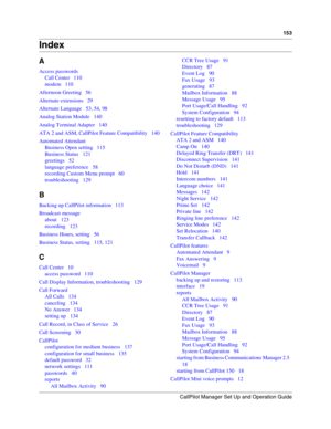 Page 153CallPilot Manager Set Up and Operation Guide
153
Index
A
Access passwords
Call Center   110
modem   110
Afternoon Greeting   56
Alternate extensions   29
Alternate Language   53, 54, 98
Analog Station Module   140
Analog Terminal Adapter   140
ATA 2 and ASM, CallPilot Feature Compatibility   140
Automated Attendant
Business Open setting   115
Business Status   121
greetings   52
language preference   58
recording Custom Menu prompt   60
troubleshooting   129
B
Backing up CallPilot information   113...