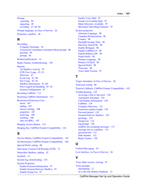 Page 157Index    157
CallPilot Manager Set Up and Operation Guide
Prompt
exporting   50
importing   49
recording   47, 48, 50
Prompt language, in Class of Service   26
Properties, mailbox   28
R
Recording
Company Greetings   54
Customized Automated Attendant Menu prompt   60
greeting   50
prompt   50
Related publications   14
Reply Feature, troubleshooting   130
Reports
All Mailbox Activity   87
CCR Tree Usage   87, 91
Directory   87
Event Log   87, 90
Fax Usage   87, 93
Mailbox Information   87, 88
Port...