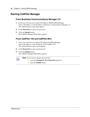 Page 1818    Chapter 2  Using CallPilot Manager
P09 194 15 0 4
Starting CallPilot Manager
From Business Communications Manager 2.5
1 Point your web browser to http://:6800/CallPilotManager
where  is the IP address of Business Communications Manager 2.5.
The Administration Login page appears.
2 In the  Password  box type your password.
3 Click the  Submit button.
The CallPilot Manager Main Menu appears.
From CallPilot 150 and CallPilot Mini
1 Point your web browser to http:///CallPilotManager
where  is the IP...