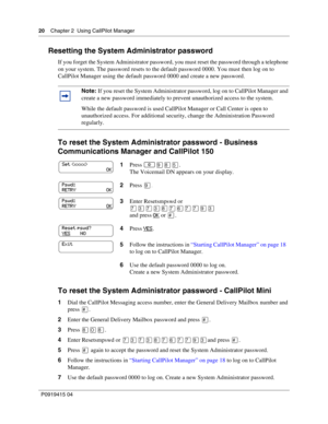 Page 2020    Chapter 2  Using CallPilot Manager
P09 194 15 0 4
Resetting the System Administrator password
If you forget the System Administrator password, you must reset the password through a telephone 
on your system. The password resets to the default password 0000. You must then log on to 
CallPilot Manager using the default password 0000 and create a new password.
To reset the System Administrator password - Business 
Communications Manager and CallPilot 150
To reset the System Administrator password -...