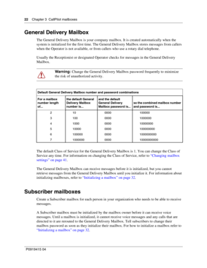 Page 2222    Chapter 3  CallPilot mailboxes
P09 194 15 0 4
General Delivery Mailbox
The General Delivery Mailbox is your company mailbox. It is created automatically when the 
system is initialized for the first time. The General Delivery Mailbox stores messages from callers 
when the Operator is not available, or from callers who use a rotary dial telephone.
Usually the Receptionist or designated Operator checks for messages in the General Delivery 
Mailbox.
The default Class of Service for the General...