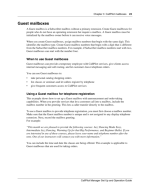 Page 23Chapter 3  CallPilot mailboxes    23
CallPilot Manager Set Up and Operation Guide
Guest mailboxes
A Guest mailbox is a Subscriber mailbox without a primary extension. Create Guest mailboxes for 
people who do not have an operating extension but require a mailbox. A Guest mailbox must be 
initialized by the mailbox owner before it can receive voice messages.
When you create Guest mailboxes, assign mailbox numbers that begin with the same digit. This 
identifies the mailbox type. Create Guest mailbox...