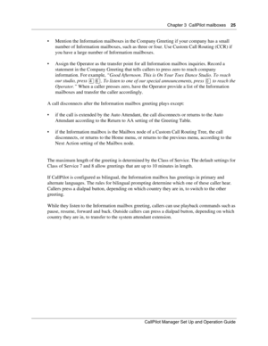 Page 25Chapter 3  CallPilot mailboxes    25
CallPilot Manager Set Up and Operation Guide
 Mention the Information mailboxes in the Company Greeting if your company has a small 
number of Information mailboxes, such as three or four. Use Custom Call Routing (CCR) if 
you have a large number of Information mailboxes.
 Assign the Operator as the transfer point for all Information mailbox inquiries. Record a 
statement in the Company Greeting that tells callers to press zero to reach company 
information. For...