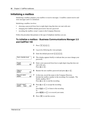 Page 3232    Chapter 3  CallPilot mailboxes
P09 194 15 0 4
Initializing a mailbox
Initializing a mailbox prepares your mailbox to receive messages. A mailbox cannot receive and 
store messages until it is initialized.
Initializing a mailbox involves:
 choosing a password from four to eight digits long that does not start with zero
 changing the CallPilot default password to the new password
 recording the mailbox owner’s name in the Company Directory
Follow the procedure that pertains to the type of...