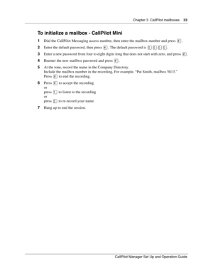 Page 33Chapter 3  CallPilot mailboxes    33
CallPilot Manager Set Up and Operation Guide
To initialize a mailbox - CallPilot Mini
1Dial the CallPilot Messaging access number, then enter the mailbox number and press .
2Enter the default password, then press 
. The default password is .
3Enter a new password from four to eight digits long that does not start with zero, and press 
.
4Reenter the new mailbox password and press 
.
5At the tone, record the name in the Company Directory.
Include the mailbox...