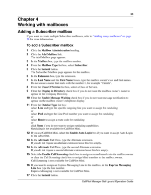 Page 3535
CallPilot Manager Set Up and Operation Guide
Chapter 4
Working with mailboxes
Adding a Subscriber mailbox
If you want to create multiple Subscriber mailboxes, refer to “Adding many mailboxes” on page 
38 for more information.
To add a Subscriber mailbox
1Click the Mailbox Administration heading.
2Click the Add Mailbox link.
The Add Mailbox page appears.
3In the Mailbox box, type the mailbox number.
4From the Mailbox Type list box, select Subscriber.
5Click the Submit button.
The Subscriber Mailbox...