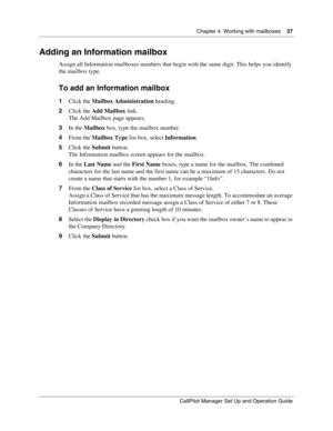 Page 37Chapter 4  Working with mailboxes    37
CallPilot Manager Set Up and Operation Guide
Adding an Information mailbox
Assign all Information mailboxes numbers that begin with the same digit. This helps you identify 
the mailbox type.
To add an Information mailbox
1Click the Mailbox Administration heading.
2Click the Add Mailbox link.
The Add Mailbox page appears.
3In the Mailbox box, type the mailbox number.
4From the Mailbox Type list box, select Information.
5Click the Submit button.
The Information...