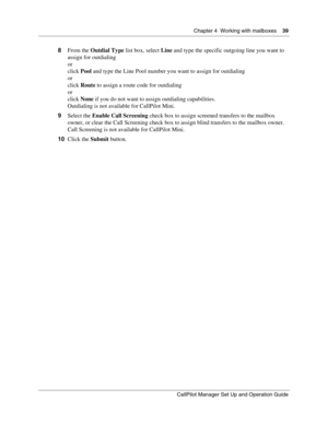 Page 39Chapter 4  Working with mailboxes    39
CallPilot Manager Set Up and Operation Guide
8From the Outdial Type list box, select Line and type the specific outgoing line you want to 
assign for outdialing
or
click Pool and type the Line Pool number you want to assign for outdialing
or
click Route to assign a route code for outdialing
or
click None if you do not want to assign outdialing capabilities.
Outdialing is not available for CallPilot Mini.
9Select the Enable Call Screening check box to assign...