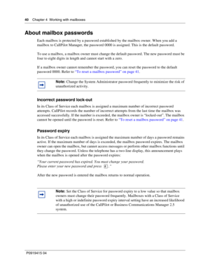 Page 4040    Chapter 4  Working with mailboxes
P09 194 15 0 4
About mailbox passwords
Each mailbox is protected by a password established by the mailbox owner. When you add a 
mailbox to CallPilot Manager, the password 0000 is assigned. This is the default password.
To use a mailbox, a mailbox owner must change the default password. The new password must be 
four to eight digits in length and cannot start with a zero.
If a mailbox owner cannot remember the password, you can reset the password to the default...