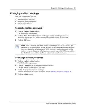 Page 41Chapter 4  Working with mailboxes    41
CallPilot Manager Set Up and Operation Guide
Changing mailbox settings
After you add a mailbox, you can:
 reset the mailbox password
 change the mailbox properties
 edit a Class of Service
To reset a mailbox password
1Click the Mailbox Admin heading.
The Mailbox List page appears.
2Click the Reset Password link for the mailbox you want to reset the password for.
A message appears that asks you to confirm your request to change the password.
3Click the OK...