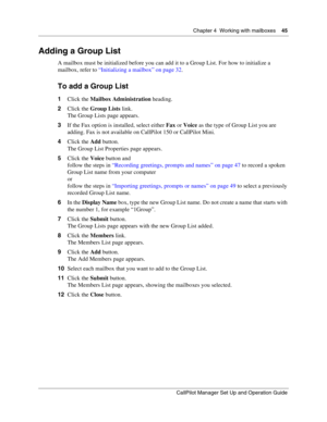 Page 45Chapter 4  Working with mailboxes    45
CallPilot Manager Set Up and Operation Guide
Adding a Group List
A mailbox must be initialized before you can add it to a Group List. For how to initialize a 
mailbox, refer to “Initializing a mailbox” on page 32.
To add a Group List
1Click the Mailbox Administration heading.
2Click the Group Lists link.
The Group Lists page appears.
3If the Fax option is installed, select either Fax or Voice as the type of Group List you are 
adding. Fax is not available on...