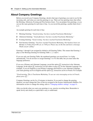 Page 5454    Chapter 6  Setting up the Automated Attendant
P09 194 15 0 4
About Company Greetings
Before you record your Company Greetings, decide what type of greetings you want to use for the 
incoming calls, and what you want the greetings to say. There are four greeting times that reflect 
the Morning, Afternoon, Evening and Non-business hours. You can prepare four greetings, or you 
can use the same greeting for each time of day. As you record the greetings, number them from 1 
to 4.
An example greeting...