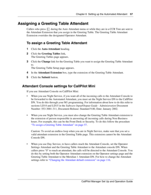 Page 57Chapter 6  Setting up the Automated Attendant    57
CallPilot Manager Set Up and Operation Guide
Assigning a Greeting Table Attendant
Callers who press  during the Auto Attendant menu or while they are in a CCR Tree are sent to 
the Attendant Extension that you assign in the Greeting Table. The Greeting Table Attendant 
Extension overrides the designated Operator Attendant.
To assign a Greeting Table Attendant
1Click the Auto-Attendant heading.
2Click the Greeting Tables link.
The Greeting Tables page...